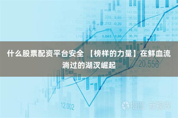 什么股票配资平台安全 【榜样的力量】在鲜血流淌过的湖汊崛起