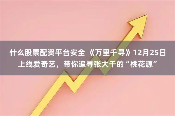 什么股票配资平台安全 《万里千寻》12月25日上线爱奇艺，带你追寻张大千的“桃花源”