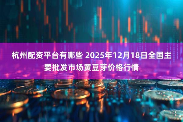 杭州配资平台有哪些 2025年12月18日全国主要批发市场黄豆芽价格行情