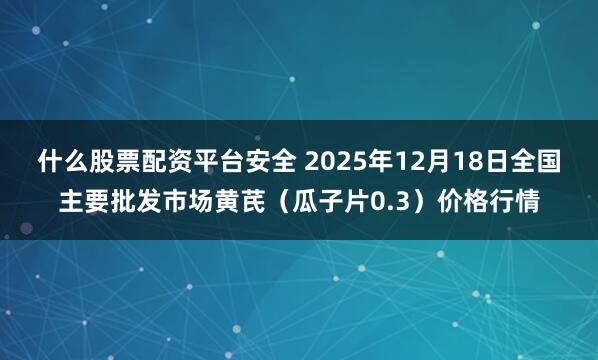 什么股票配资平台安全 2025年12月18日全国主要批发市场黄芪（瓜子片0.3）价格行情