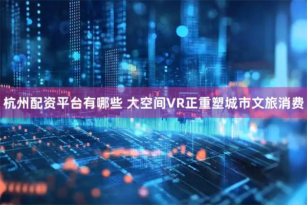 杭州配资平台有哪些 大空间VR正重塑城市文旅消费
