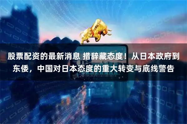 股票配资的最新消息 措辞藏态度!从日本政府到东倭,中国对日本态度的重大转变与底线警告