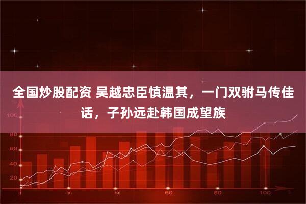 全国炒股配资 吴越忠臣慎温其，一门双驸马传佳话，子孙远赴韩国成望族