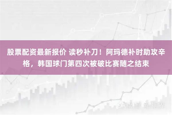 股票配资最新报价 读秒补刀！阿玛德补时助攻辛格，韩国球门第四次被破比赛随之结束