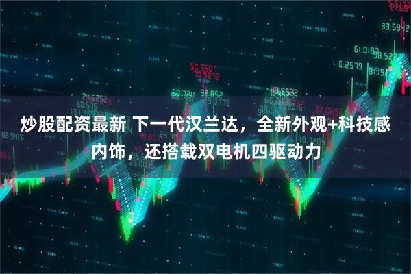 炒股配资最新 下一代汉兰达,全新外观+科技感内饰,还搭载双电机四驱动力