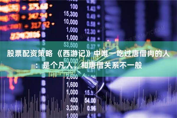 股票配资策略 《西游记》中唯一吃过唐僧肉的人：是个凡人，和唐僧关系不一般
