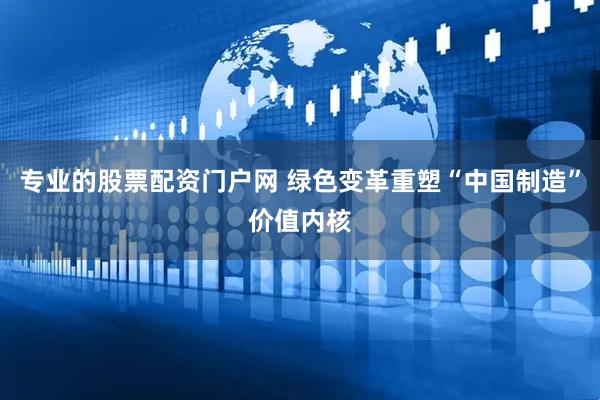 专业的股票配资门户网 绿色变革重塑“中国制造”价值内核