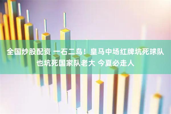 全国炒股配资 一石二鸟！皇马中场红牌坑死球队也坑死国家队老大 今夏必走人