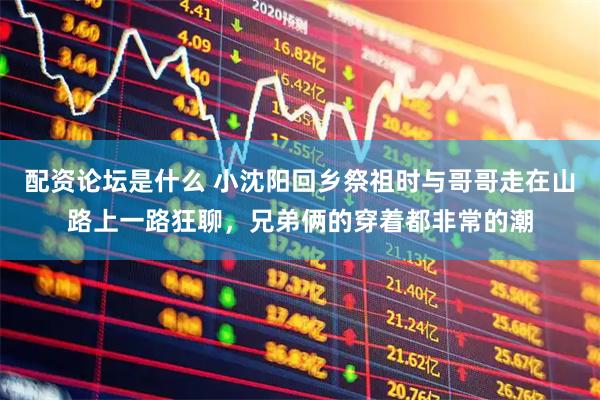 配资论坛是什么 小沈阳回乡祭祖时与哥哥走在山路上一路狂聊，兄弟俩的穿着都非常的潮