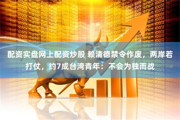 配资实盘网上配资炒股 赖清德禁令作废，两岸若打仗，约7成台湾青年：不会为独而战