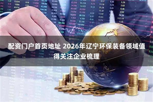 配资门户首页地址 2026年辽宁环保装备领域值得关注企业梳理