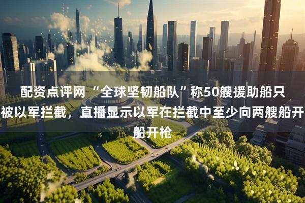 配资点评网 “全球坚韧船队”称50艘援助船只均被以军拦截，直播显示以军在拦截中至少向两艘船开枪