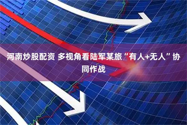 河南炒股配资 多视角看陆军某旅“有人+无人”协同作战