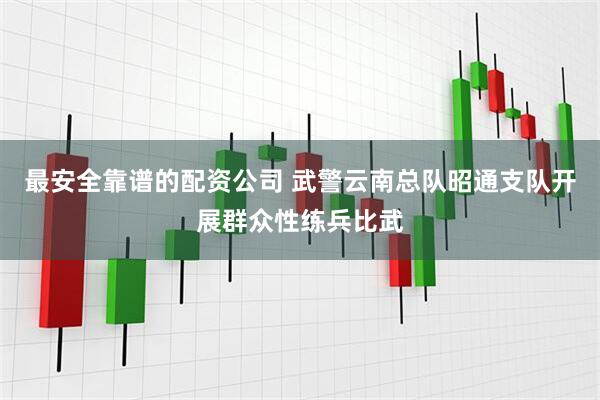 最安全靠谱的配资公司 武警云南总队昭通支队开展群众性练兵比武
