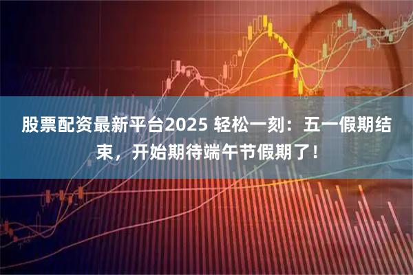 股票配资最新平台2025 轻松一刻：五一假期结束，开始期待端午节假期了！