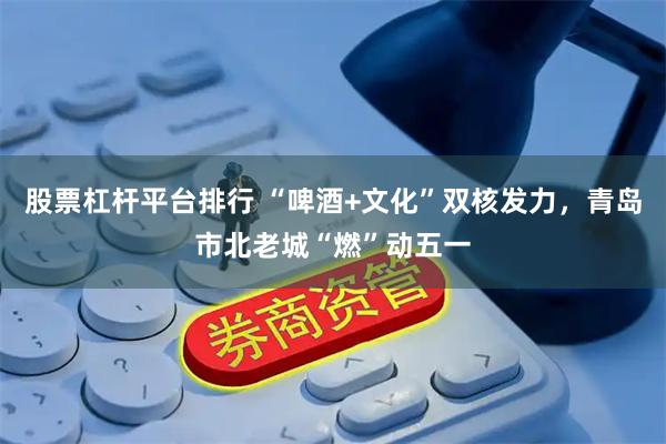 股票杠杆平台排行 “啤酒+文化”双核发力，青岛市北老城“燃”动五一