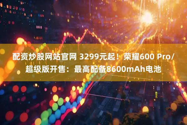 配资炒股网站官网 3299元起！荣耀600 Pro/超级版开售：最高配备8600mAh电池