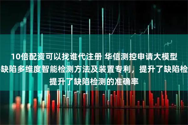 10倍配资可以找谁代注册 华信测控申请大模型驱动的软件缺陷多维度智能检测方法及装置专利，提升了缺陷检测的准确率