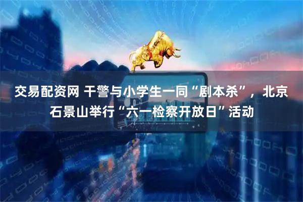 交易配资网 干警与小学生一同“剧本杀”，北京石景山举行“六一检察开放日”活动