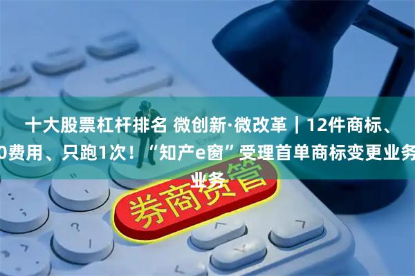 十大股票杠杆排名 微创新·微改革｜12件商标、0费用、只跑1次！“知产e窗”受理首单商标变更业务