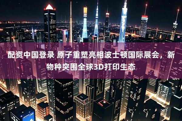 配资中国登录 原子重塑亮相波士顿国际展会，新物种突围全球3D打印生态
