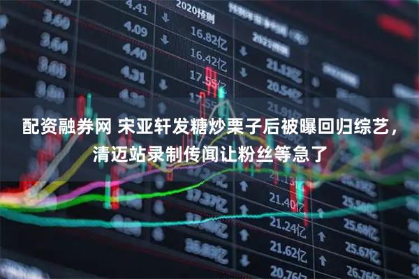 配资融券网 宋亚轩发糖炒栗子后被曝回归综艺，清迈站录制传闻让粉丝等急了