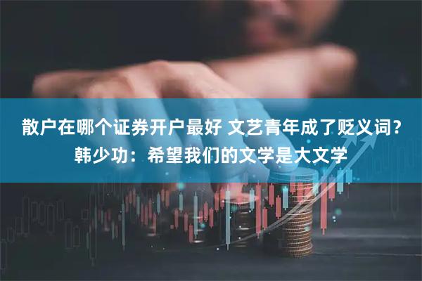 散户在哪个证券开户最好 文艺青年成了贬义词？韩少功：希望我们的文学是大文学
