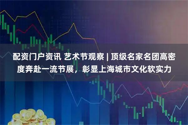 配资门户资讯 艺术节观察 | 顶级名家名团高密度奔赴一流节展，彰显上海城市文化软实力