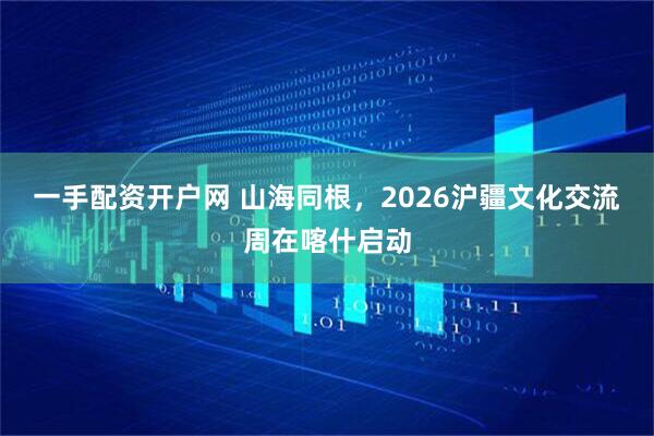 一手配资开户网 山海同根，2026沪疆文化交流周在喀什启动
